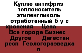  Куплю антифриз, теплоноситель этиленгликоль, отработанный б/у с хронения. › Цена ­ 100 - Все города Бизнес » Другое   . Дагестан респ.,Геологоразведка п.